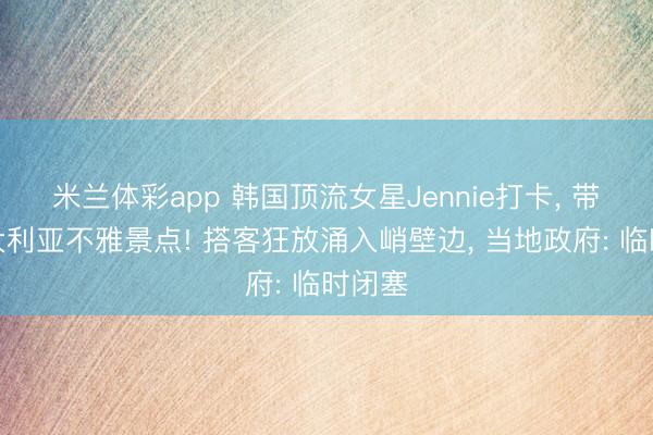 米兰体彩app 韩国顶流女星Jennie打卡, 带火澳大利亚不雅景点! 搭客狂放涌入峭壁边, 当地政府: 临时闭塞