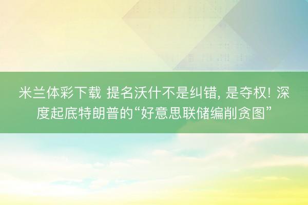米兰体彩下载 提名沃什不是纠错， 是夺权! 深度起底特朗普的“好意思联储编削贪图”