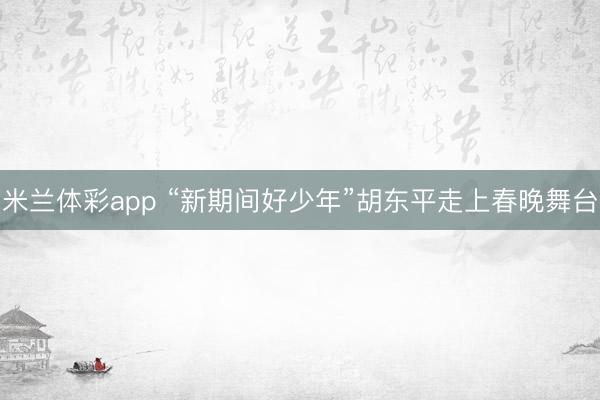 米兰体彩app “新期间好少年”胡东平走上春晚舞台