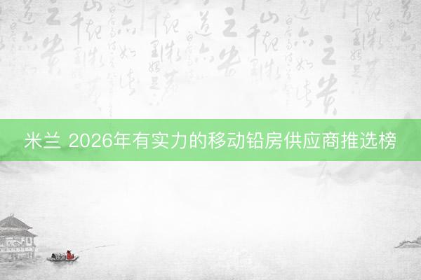 米兰 2026年有实力的移动铅房供应商推选榜
