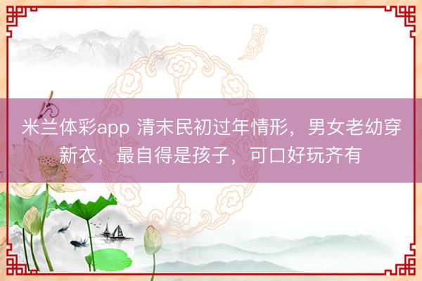 米兰体彩app 清末民初过年情形,男女老幼穿新衣,最自得是孩子,可口好玩齐有