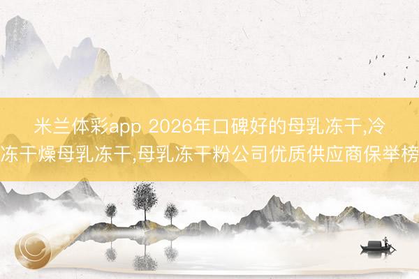 米兰体彩app 2026年口碑好的母乳冻干，冷冻干燥母乳冻干，母乳冻干粉公司优质供应商保举榜