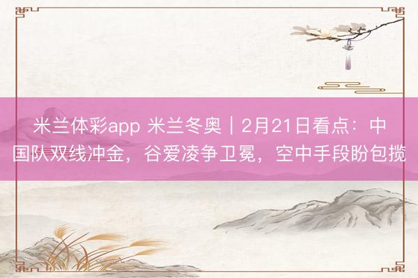 米兰体彩app 米兰冬奥｜2月21日看点：中国队双线冲金，谷爱凌争卫冕，空中手段盼包揽