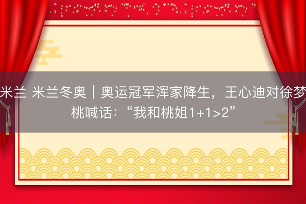 米兰 米兰冬奥|奥运冠军浑家降生,王心迪对徐梦桃喊话:“我和桃姐1+1>2”