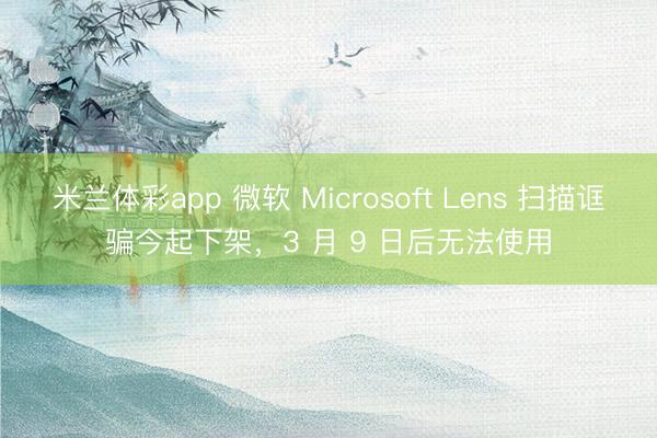 米兰体彩app 微软 Microsoft Lens 扫描诓骗今起下架,3 月 9 日后无法使用