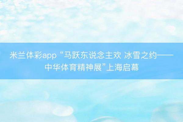 米兰体彩app “马跃东说念主欢 冰雪之约——中华体育精神展”上海启幕