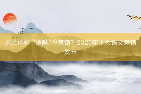 米兰体彩 “撅嘴”也有错?2025年十大语文差错发布