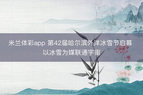 米兰体彩app 第42届哈尔滨外洋冰雪节启幕 以冰雪为媒联通宇宙