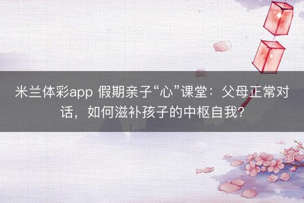 米兰体彩app 假期亲子“心”课堂:父母正常对话,如何滋补孩子的中枢自我?