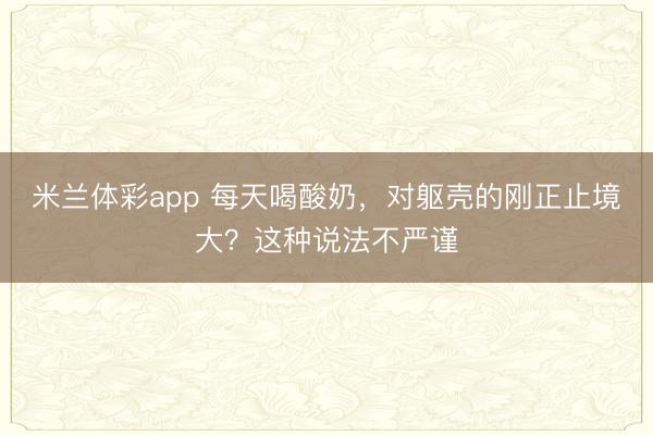 米兰体彩app 每天喝酸奶，对躯壳的刚正止境大？这种说法不严谨