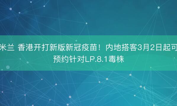 米兰 香港开打新版新冠疫苗!内地搭客3月2日起可预约针对LP.8.1毒株