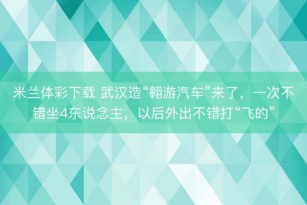米兰体彩下载 武汉造“翱游汽车”来了，一次不错坐4东说念主，以后外出不错打“飞的”