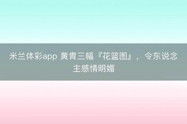 米兰体彩app 黄胄三幅『花篮图』，令东说念主感情明媚