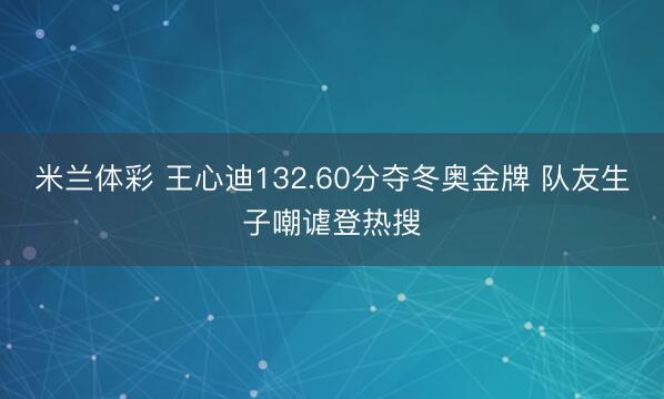 米兰体彩 王心迪132.60分夺冬奥金牌 队友生子嘲谑登热搜