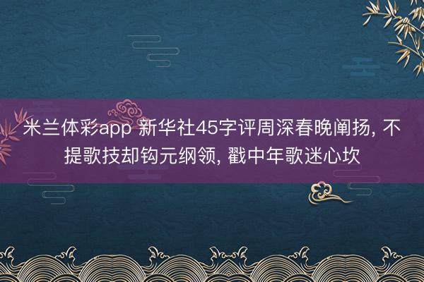 米兰体彩app 新华社45字评周深春晚阐扬， 不提歌技却钩元纲领， 戳中年歌迷心坎