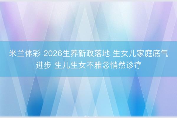 米兰体彩 2026生养新政落地 生女儿家庭底气进步 生儿生女不雅念悄然诊疗