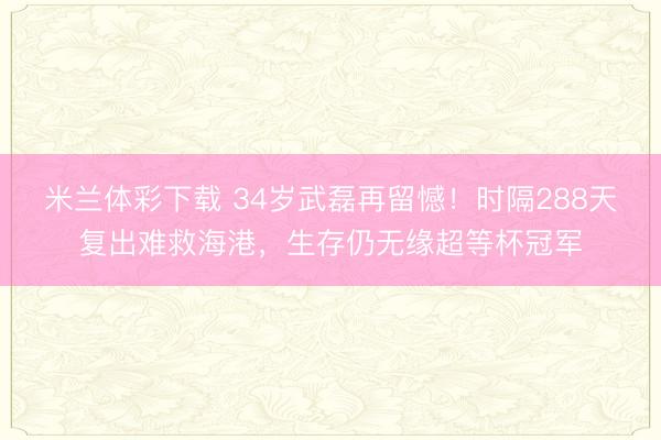 米兰体彩下载 34岁武磊再留憾!时隔288天复出难救海港,生存仍无缘超等杯冠军