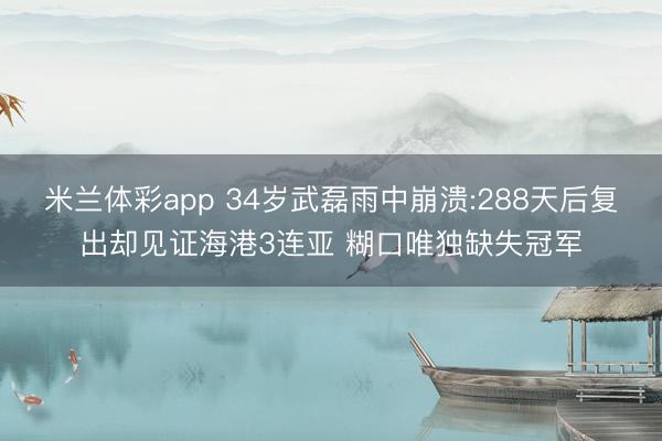 米兰体彩app 34岁武磊雨中崩溃:288天后复出却见证海港3连亚 糊口唯独缺失冠军
