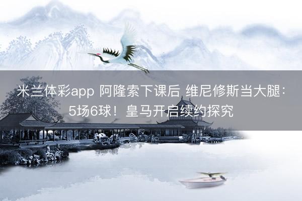 米兰体彩app 阿隆索下课后 维尼修斯当大腿:5场6球!皇马开启续约探究