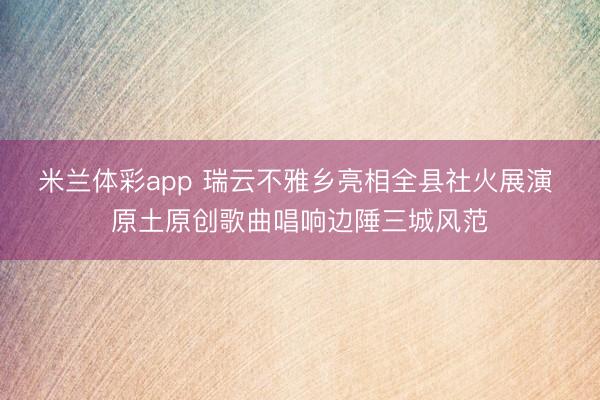 米兰体彩app 瑞云不雅乡亮相全县社火展演 原土原创歌曲唱响边陲三城风范