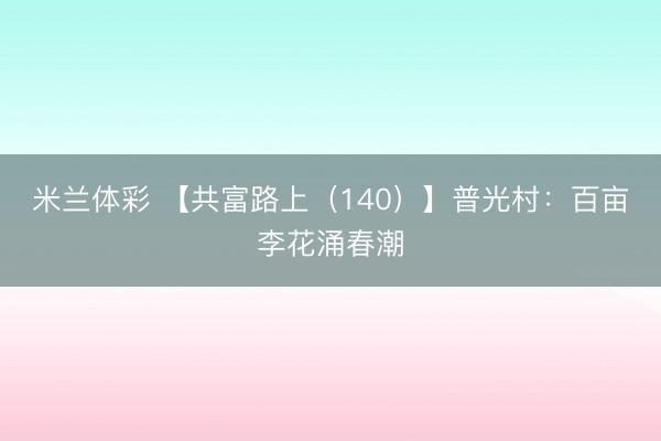 米兰体彩 【共富路上（140）】普光村：百亩李花涌春潮