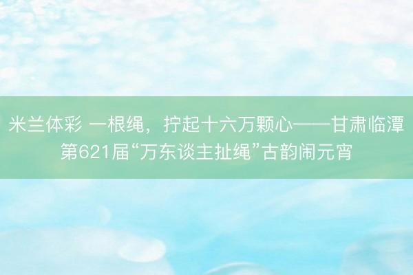 米兰体彩 一根绳，拧起十六万颗心——甘肃临潭第621届“万东谈主扯绳”古韵闹元宵