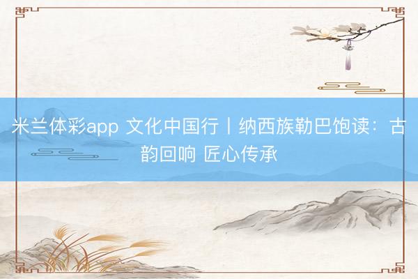 米兰体彩app 文化中国行丨纳西族勒巴饱读：古韵回响 匠心传承