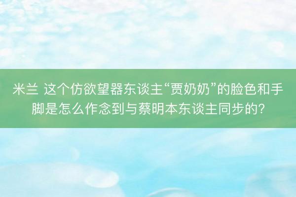 米兰 这个仿欲望器东谈主“贾奶奶”的脸色和手脚是怎么作念到与蔡明本东谈主同步的?