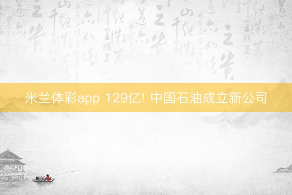 米兰体彩app 129亿! 中国石油成立新公司