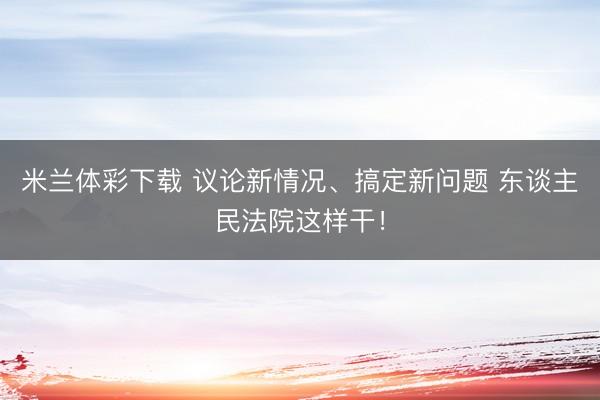 米兰体彩下载 议论新情况、搞定新问题 东谈主民法院这样干！