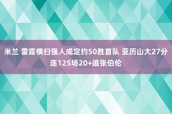 米兰 雷霆横扫强人成定约50胜首队 亚历山大27分连125场20+追张伯伦