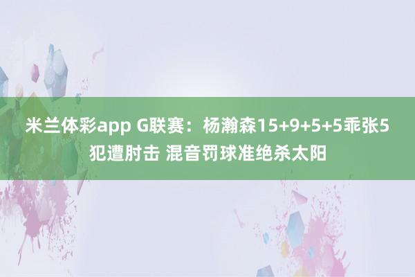 米兰体彩app G联赛:杨瀚森15+9+5+5乖张5犯遭肘击 混音罚球准绝杀太阳