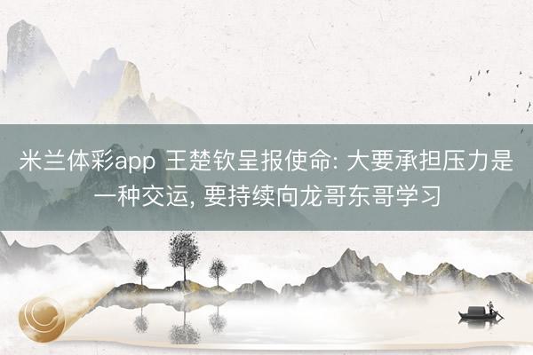 米兰体彩app 王楚钦呈报使命: 大要承担压力是一种交运， 要持续向龙哥东哥学习