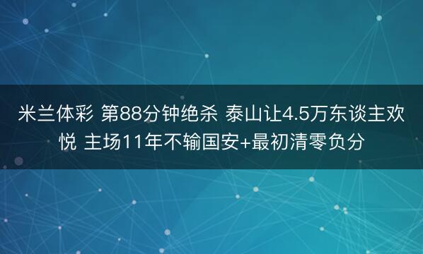 米兰体彩 第88分钟绝杀 泰山让4.5万东谈主欢悦 主场11年不输国安+最初清零负分