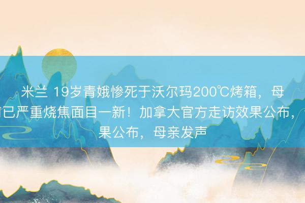 米兰 19岁青娥惨死于沃尔玛200℃烤箱,母亲发面前已严重烧焦面目一新!加拿大官方走访效果公布,母亲发声