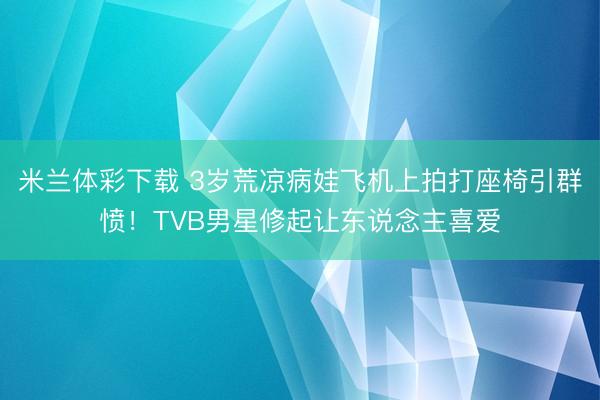 米兰体彩下载 3岁荒凉病娃飞机上拍打座椅引群愤!TVB男星修起让东说念主喜爱