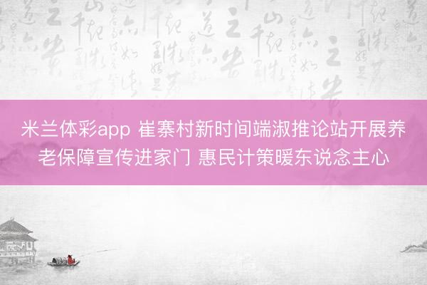 米兰体彩app 崔寨村新时间端淑推论站开展养老保障宣传进家门 惠民计策暖东说念主心