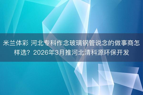 米兰体彩 河北专科作念玻璃钢管说念的做事商怎样选?2026年3月推河北清科源环保开发