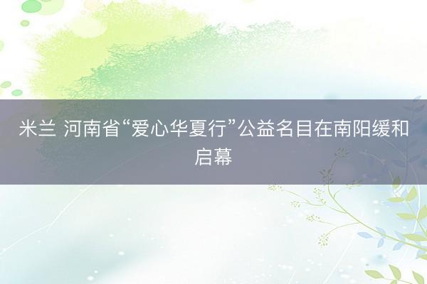 米兰 河南省“爱心华夏行”公益名目在南阳缓和启幕