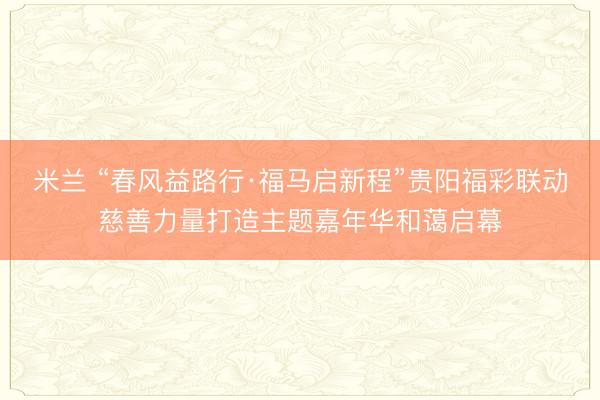 米兰 “春风益路行·福马启新程”贵阳福彩联动慈善力量打造主题嘉年华和蔼启幕
