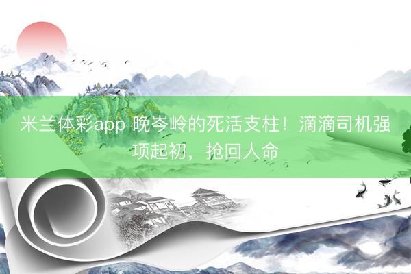 米兰体彩app 晚岑岭的死活支柱!滴滴司机强项起初,抢回人命
