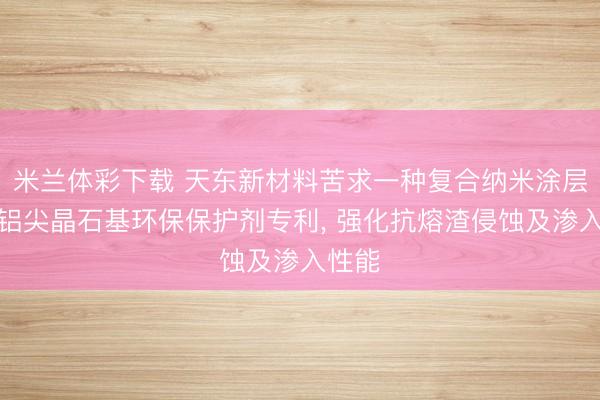 米兰体彩下载 天东新材料苦求一种复合纳米涂层的镁铝尖晶石基环保保护剂专利, 强化抗熔渣侵蚀及渗入性能