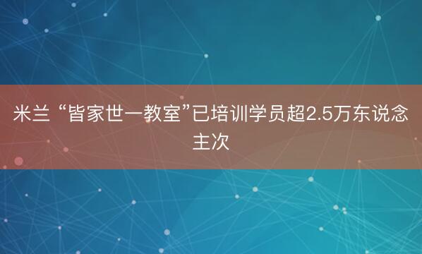 米兰 “皆家世一教室”已培训学员超2.5万东说念主次