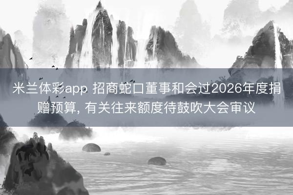 米兰体彩app 招商蛇口董事和会过2026年度捐赠预算, 有关往来额度待鼓吹大会审议