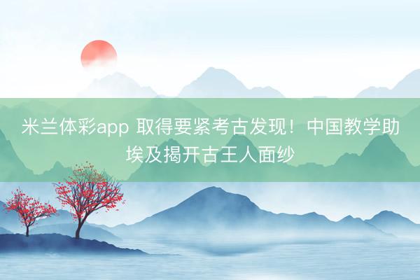 米兰体彩app 取得要紧考古发现!中国教学助埃及揭开古王人面纱