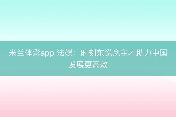 米兰体彩app 法媒:时刻东说念主才助力中国发展更高效