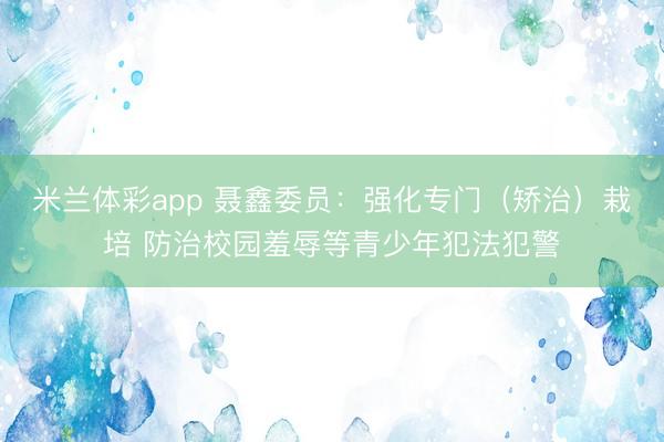 米兰体彩app 聂鑫委员：强化专门（矫治）栽培 防治校园羞辱等青少年犯法犯警