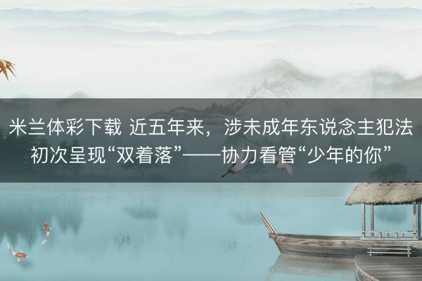 米兰体彩下载 近五年来，涉未成年东说念主犯法初次呈现“双着落”——协力看管“少年的你”