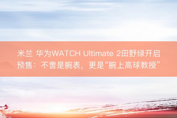 米兰 华为WATCH Ultimate 2田野绿开启预售:不啻是腕表,更是“腕上高球教授”