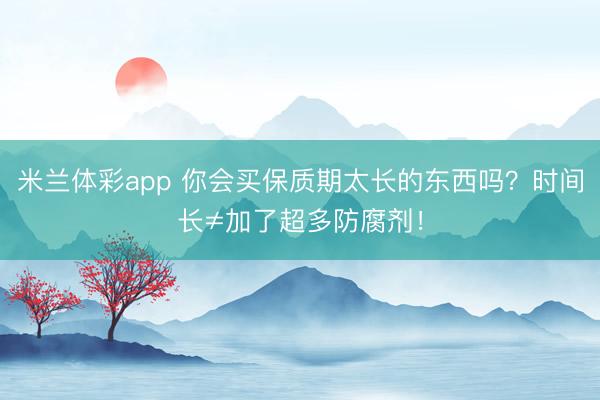 米兰体彩app 你会买保质期太长的东西吗？时间长≠加了超多防腐剂！